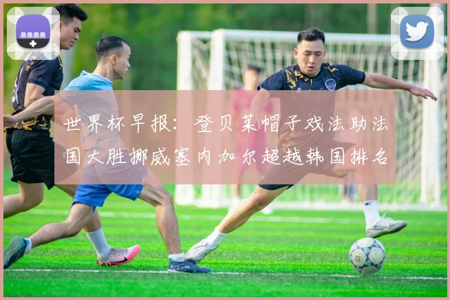世界杯早报：登贝莱帽子戏法助法国大胜挪威塞内加尔超越韩国排名提升