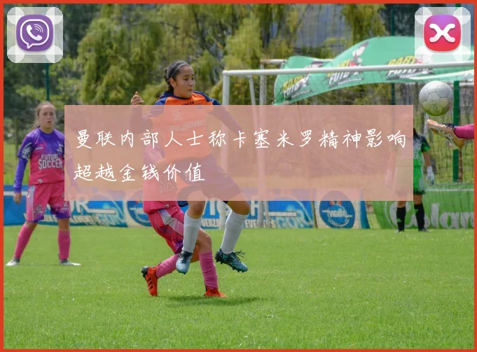 曼联内部人士称卡塞米罗精神影响超越金钱价值