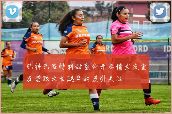 巴神巴洛特利甜蜜公开恋情女友金发碧眼大长腿年龄差引关注