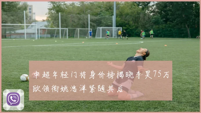 中超年轻门将身价榜揭晓李昊75万欧领衔姚浩洋紧随其后