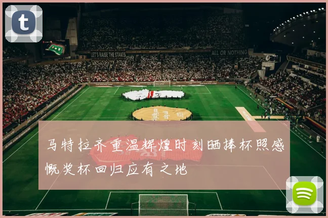 马特拉齐重温辉煌时刻晒捧杯照感慨奖杯回归应有之地