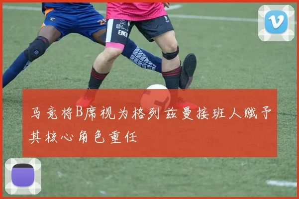 马竞将B席视为格列兹曼接班人赋予其核心角色重任