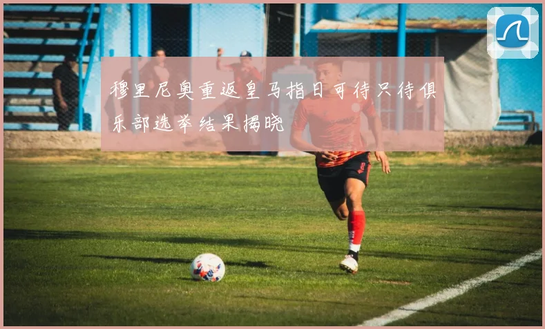 穆里尼奥重返皇马指日可待只待俱乐部选举结果揭晓