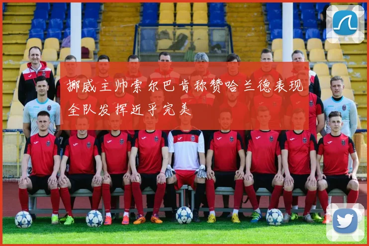 挪威主帅索尔巴肯称赞哈兰德表现全队发挥近乎完美