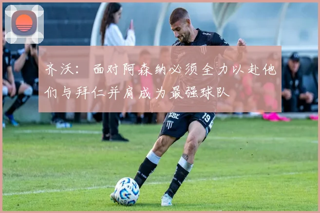 齐沃：面对阿森纳必须全力以赴他们与拜仁并肩成为最强球队