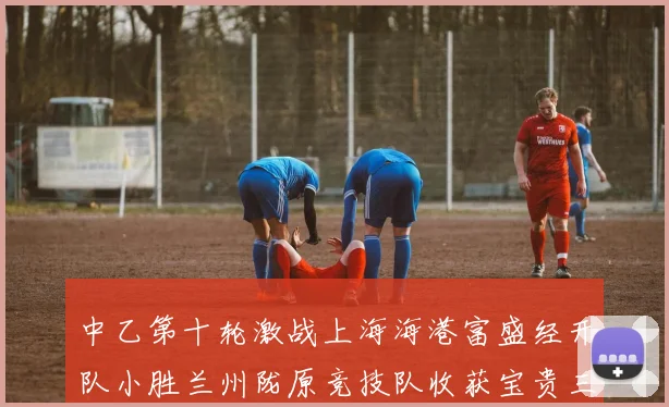 中乙第十轮激战上海海港富盛经开队小胜兰州陇原竞技队收获宝贵三分