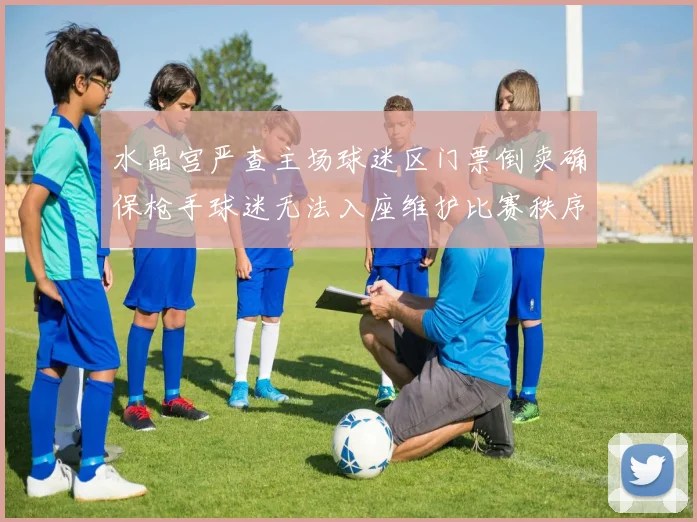 水晶宫严查主场球迷区门票倒卖确保枪手球迷无法入座维护比赛秩序