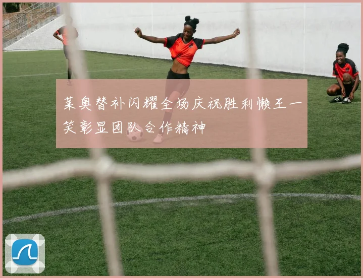 莱奥替补闪耀全场庆祝胜利懒王一笑彰显团队合作精神