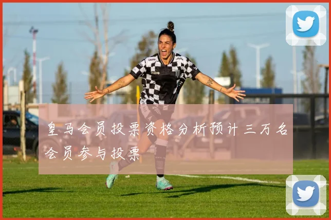 皇马会员投票资格分析预计三万名会员参与投票