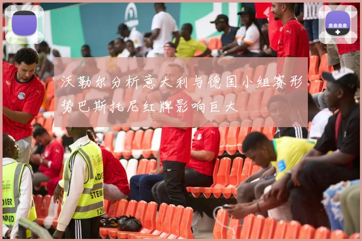 沃勒尔分析意大利与德国小组赛形势巴斯托尼红牌影响巨大